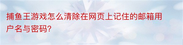 捕鱼王游戏怎么清除在网页上记住的邮箱用户名与密码？