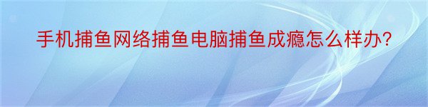 手机捕鱼网络捕鱼电脑捕鱼成瘾怎么样办？