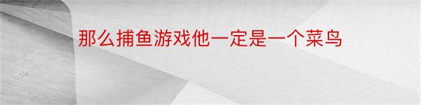 那么捕鱼游戏他一定是一个菜鸟