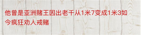 他曾是亚洲赌王因出老千从1米7变成1米3如今疯狂劝人戒赌