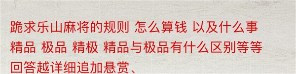 跪求乐山麻将的规则 怎么算钱 以及什么事精品 极品 精极 精品与极品有什么区别等等 回答越详细追加悬赏、