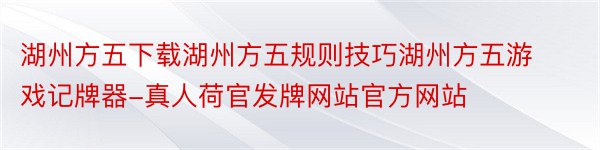 湖州方五下载湖州方五规则技巧湖州方五游戏记牌器-真人荷官发牌网站官方网站