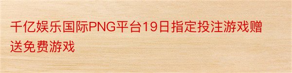 千亿娱乐国际PNG平台19日指定投注游戏赠送免费游戏