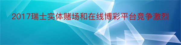 2017瑞士实体赌场和在线博彩平台竞争激烈