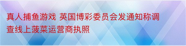 真人捕鱼游戏 英国博彩委员会发通知称调查线上菠菜运营商执照