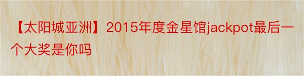 【太阳城亚洲】2015年度金星馆jackpot最后一个大奖是你吗